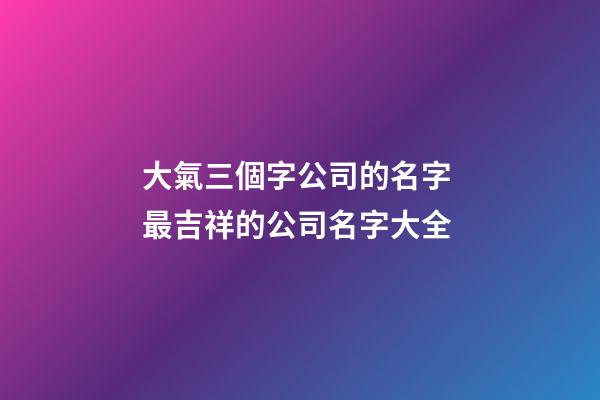 大氣三個字公司的名字 最吉祥的公司名字大全-第1張-公司起名-玄機派
